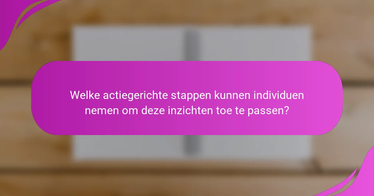 Welke actiegerichte stappen kunnen individuen nemen om deze inzichten toe te passen?