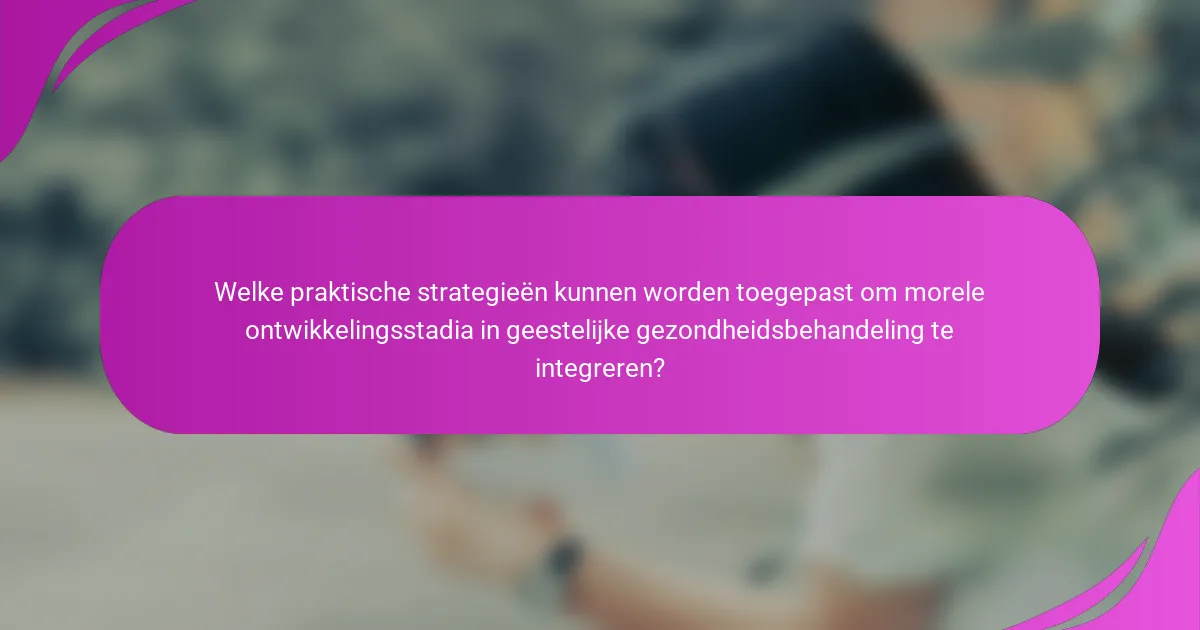 Welke praktische strategieën kunnen worden toegepast om morele ontwikkelingsstadia in geestelijke gezondheidsbehandeling te integreren?